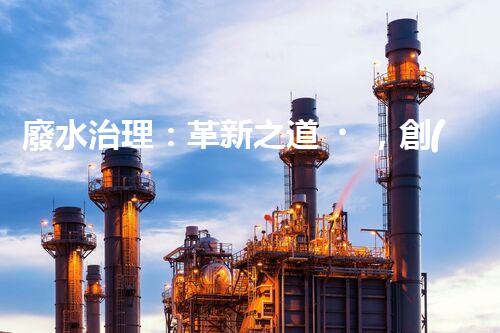 廢水治理：革新之道，創(chuàng)新技術(shù)為何成就環(huán)保奇跡？